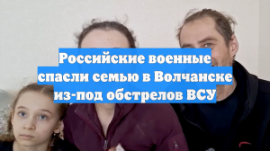 Российские военные спасли семью в Волчанске из-под обстрелов ВСУ