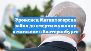 Уроженец Магнитогорска забил до смерти мужчину в магазине в Екатеринбурге