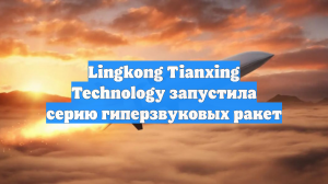 Lingkong Tianxing Technology запустила серию гиперзвуковых ракет