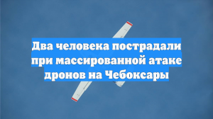 Два человека пострадали при массированной атаке дронов на Чебоксары