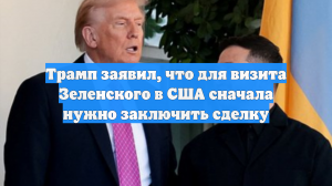 Трамп заявил, что для визита Зеленского в США сначала нужно заключить сделку
