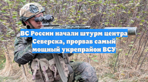 ВС России начали штурм центра Северска, прорвав самый мощный укрепрайон ВСУ