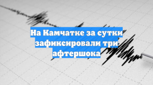 На Камчатке за сутки зафиксировали три афтершока