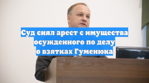 Суд снял арест с имущества осужденного по делу о взятках Гуменюка