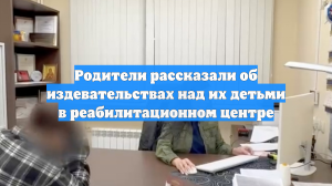 Родители рассказали об издевательствах над их детьми в реабилитационном центре