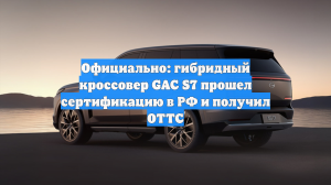 Официально: гибридный кроссовер GAC S7 прошел сертификацию в РФ и получил ОТТС