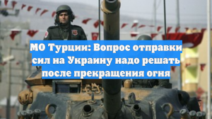 МО Турции: Вопрос отправки сил на Украину надо решать после прекращения огня