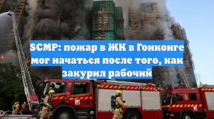 SCMP: пожар в ЖК в Гонконге мог начаться после того, как закурил рабочий