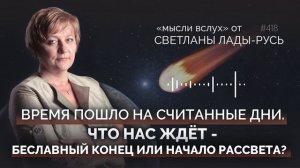 Время пошло на считанные дни.Что нас ждет-бесславный конец или начало рассвета?Светлана Лада-Русь.