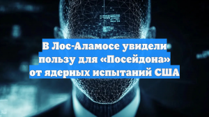 В Лос-Аламосе увидели пользу для «Посейдона» от ядерных испытаний США