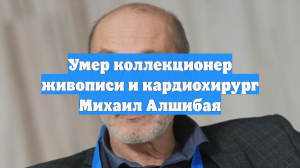 Умер коллекционер живописи и кардиохирург Михаил Алшибая