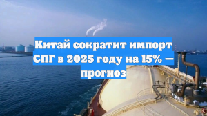 Китай сократит импорт СПГ в 2025 году на 15% — прогноз