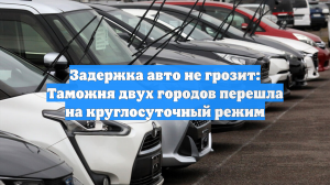 Задержка авто не грозит: Таможня двух городов перешла на круглосуточный режим