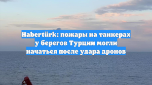 Habertürk: пожары на танкерах у берегов Турции могли начаться после удара дронов