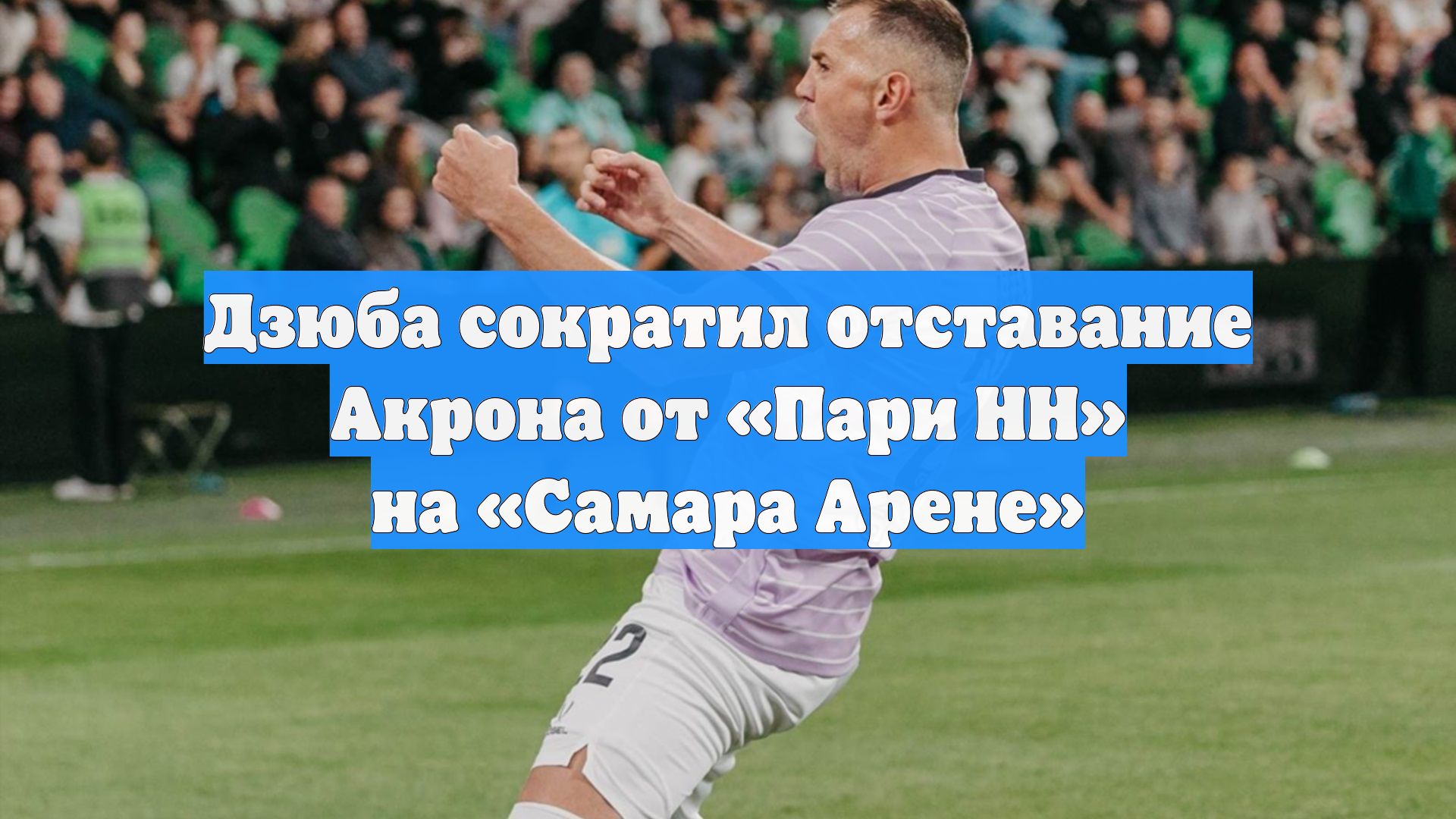 Дзюба сократил отставание Акрона от «Пари НН» на «Самара Арене»