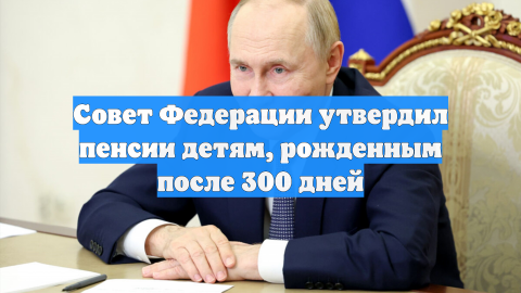 Совет Федерации утвердил пенсии детям, рожденным после 300 дней