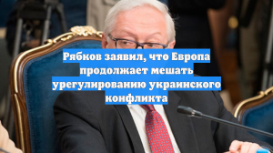 Рябков заявил, что Европа продолжает мешать урегулированию украинского конфликта