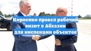 Кириенко провел рабочий визит в Абхазии для инспекции объектов