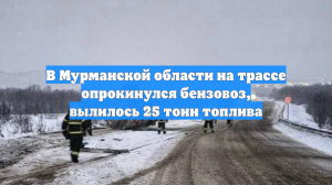 В Мурманской области на трассе опрокинулся бензовоз, вылилось 25 тонн топлива