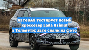 АвтоВАЗ тестирует новый кроссовер Lada Azimut в Тольятти: это сняли на фото