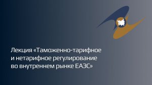 Лекция «Таможенно-тарифное и нетарифное регулирование во внутреннем рынке ЕАЭС»