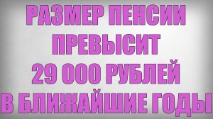Размер Пенсии Превысит 29000 рублей в ближайшие годы