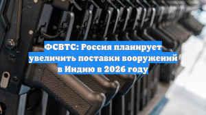 ФСВТС: Россия планирует увеличить поставки вооружений в Индию в 2026 году