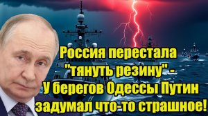 Россия перестала тянуть резину - У берегов Одессы Путин задумал что-то страшное!