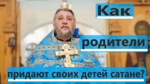 КАК РОДИТЕЛИ ПРИДАЮТ СВОИХ ДЕТЕЙ САТАНЕ Священник Игорь Сильченков