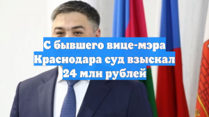 С бывшего вице-мэра Краснодара суд взыскал 24 млн рублей