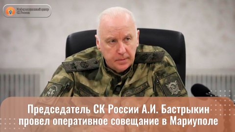 Председатель СК России А.И. Бастрыкин провел оперативное совещание в Мариуполе