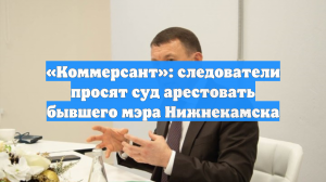 «Коммерсант»: следователи просят суд арестовать бывшего мэра Нижнекамска