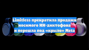 Limitless прекратила продажи носимого ИИ-диктофона и перешла под «крыло» Meta