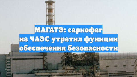 МАГАТЭ: саркофаг на ЧАЭС утратил функции обеспечения безопасности