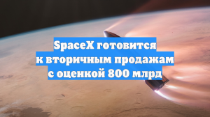 SpaceX готовится к вторичным продажам с оценкой 800 млрд