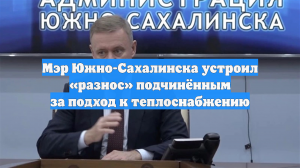 Мэр Южно-Сахалинска устроил «разнос» подчинённым за подход к теплоснабжению