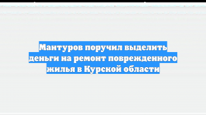 Мантуров поручил выделить деньги на ремонт поврежденного жилья в Курской области