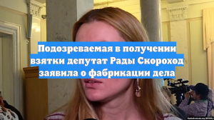Подозреваемая в получении взятки депутат Рады Скороход заявила о фабрикации дела