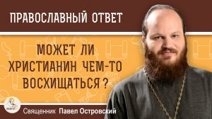 Может ли христианин чем либо восхищаться ?  Священник Павел Островский