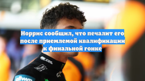 Норрис сообщил, что печалит его после приемлемой квалификации к финальной гонке