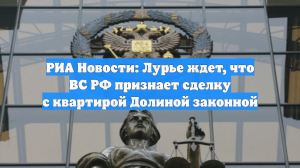 РИА Новости: Лурье ждет, что ВС РФ признает сделку с квартирой Долиной законной