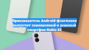 Производитель Android-флагманов выпустит защищенный и дешевый смартфон Nubia S2