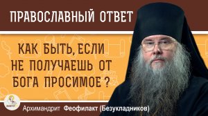 КАК БЫТЬ, ЕСЛИ НЕ ПОЛУЧАЕШЬ ОТ БОГА ПРОСИМОЕ ?  Архимандрит Феофилакт (Безукладников)