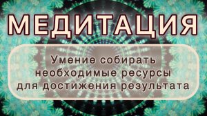 Умение собирать нужные ресурсы для достижения результата. МЕДИТАЦИЯ. Высокие вибрации.