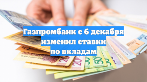 Газпромбанк с 6 декабря изменил ставки по вкладам