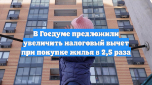 В России хотят увеличить в 2,5 раза налоговый вычет при покупке жилья
