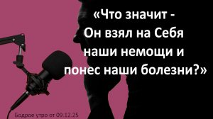 Бодрое утро 09.12.25 - «Что значит - Он взял на Себя наши немощи и понес наши болезни?»