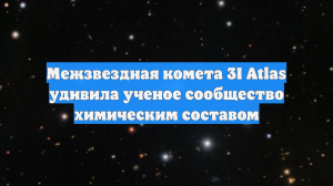 Межзвездная комета 3I Atlas удивила ученое сообщество химическим составом