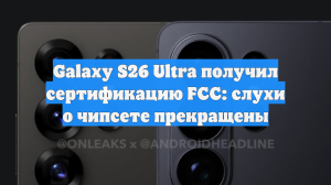 Galaxy S26 Ultra получил сертификацию FCC: слухи о чипсете прекращены