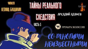 Часть 5 Тайны Реального Следствия: СО МНОГИМИ НЕИЗВЕСТНЫМИ (автор: Аркадий Адамов).